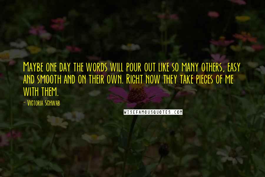 Victoria Schwab Quotes: Maybe one day the words will pour out like so many others, easy and smooth and on their own. Right now they take pieces of me with them.