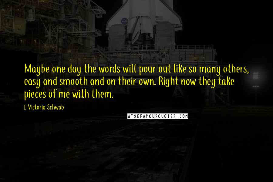 Victoria Schwab Quotes: Maybe one day the words will pour out like so many others, easy and smooth and on their own. Right now they take pieces of me with them.