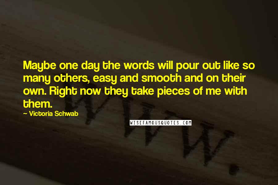 Victoria Schwab Quotes: Maybe one day the words will pour out like so many others, easy and smooth and on their own. Right now they take pieces of me with them.