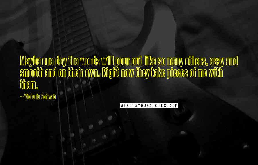 Victoria Schwab Quotes: Maybe one day the words will pour out like so many others, easy and smooth and on their own. Right now they take pieces of me with them.