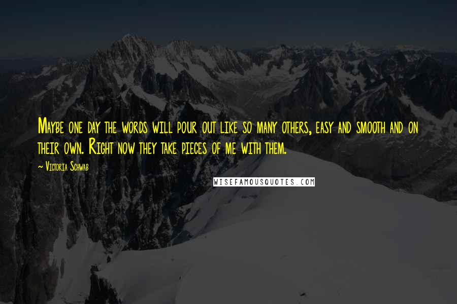 Victoria Schwab Quotes: Maybe one day the words will pour out like so many others, easy and smooth and on their own. Right now they take pieces of me with them.