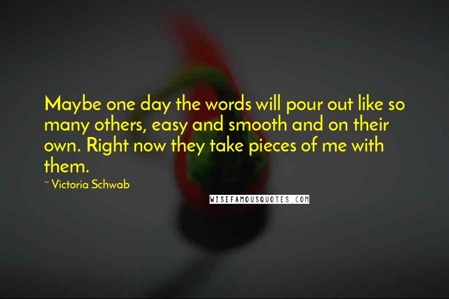 Victoria Schwab Quotes: Maybe one day the words will pour out like so many others, easy and smooth and on their own. Right now they take pieces of me with them.