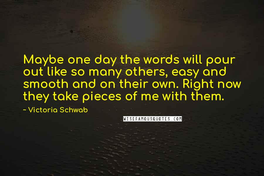 Victoria Schwab Quotes: Maybe one day the words will pour out like so many others, easy and smooth and on their own. Right now they take pieces of me with them.