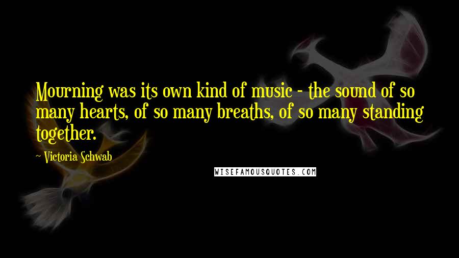 Victoria Schwab Quotes: Mourning was its own kind of music - the sound of so many hearts, of so many breaths, of so many standing together.