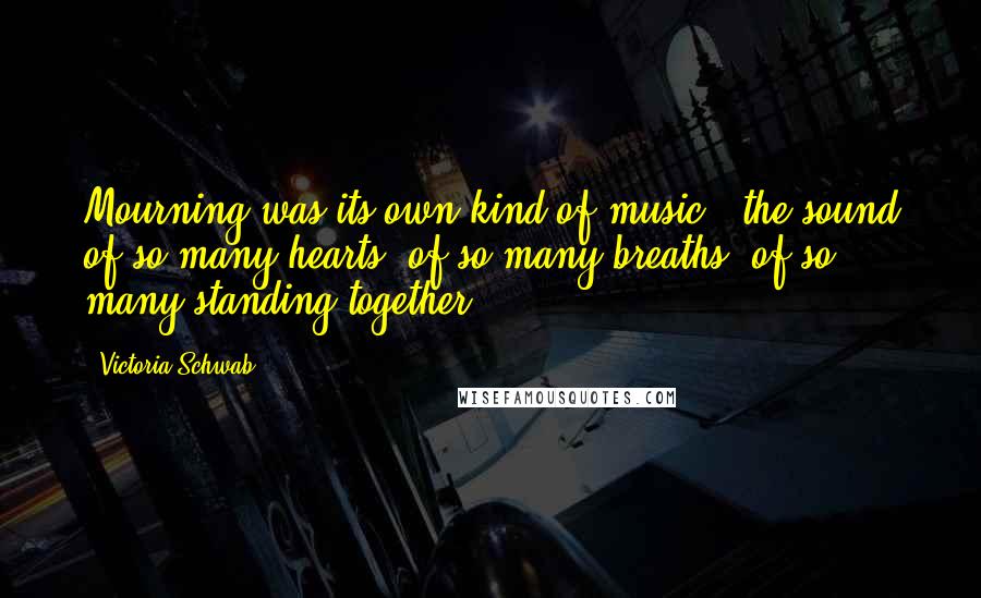 Victoria Schwab Quotes: Mourning was its own kind of music - the sound of so many hearts, of so many breaths, of so many standing together.
