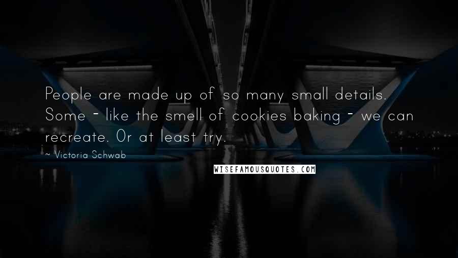 Victoria Schwab Quotes: People are made up of so many small details. Some - like the smell of cookies baking - we can recreate. Or at least try.