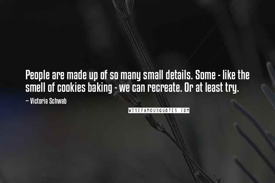 Victoria Schwab Quotes: People are made up of so many small details. Some - like the smell of cookies baking - we can recreate. Or at least try.