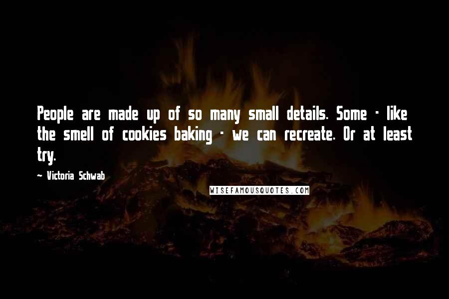 Victoria Schwab Quotes: People are made up of so many small details. Some - like the smell of cookies baking - we can recreate. Or at least try.