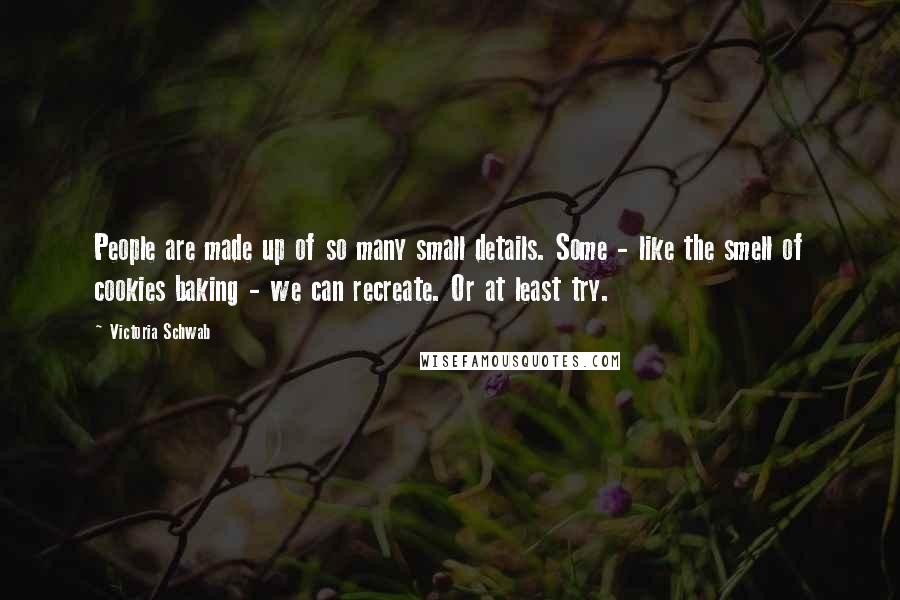 Victoria Schwab Quotes: People are made up of so many small details. Some - like the smell of cookies baking - we can recreate. Or at least try.