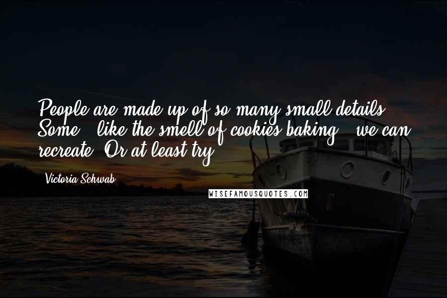Victoria Schwab Quotes: People are made up of so many small details. Some - like the smell of cookies baking - we can recreate. Or at least try.