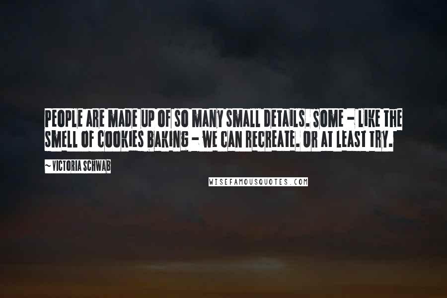 Victoria Schwab Quotes: People are made up of so many small details. Some - like the smell of cookies baking - we can recreate. Or at least try.