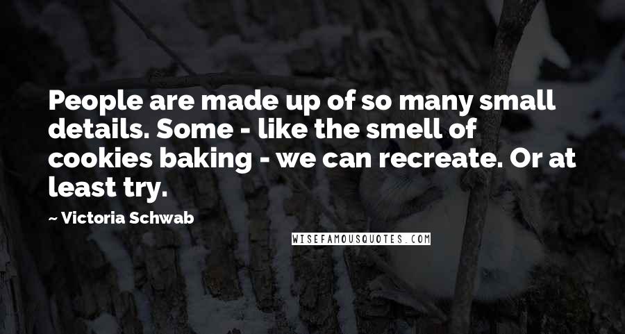 Victoria Schwab Quotes: People are made up of so many small details. Some - like the smell of cookies baking - we can recreate. Or at least try.