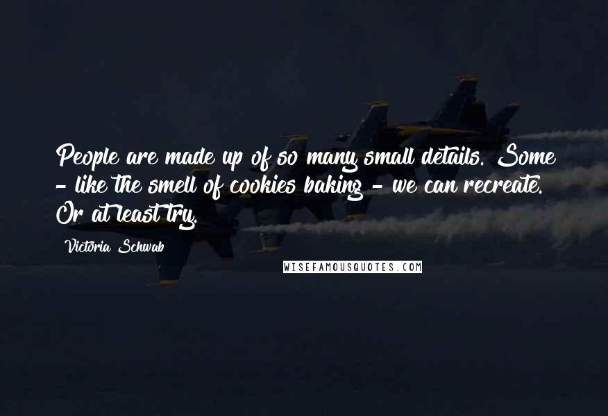 Victoria Schwab Quotes: People are made up of so many small details. Some - like the smell of cookies baking - we can recreate. Or at least try.