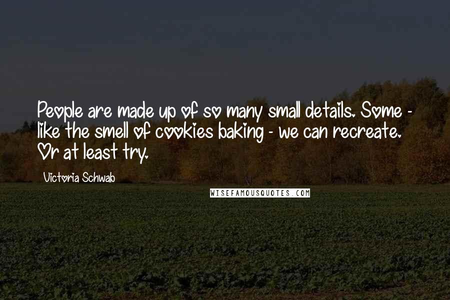 Victoria Schwab Quotes: People are made up of so many small details. Some - like the smell of cookies baking - we can recreate. Or at least try.