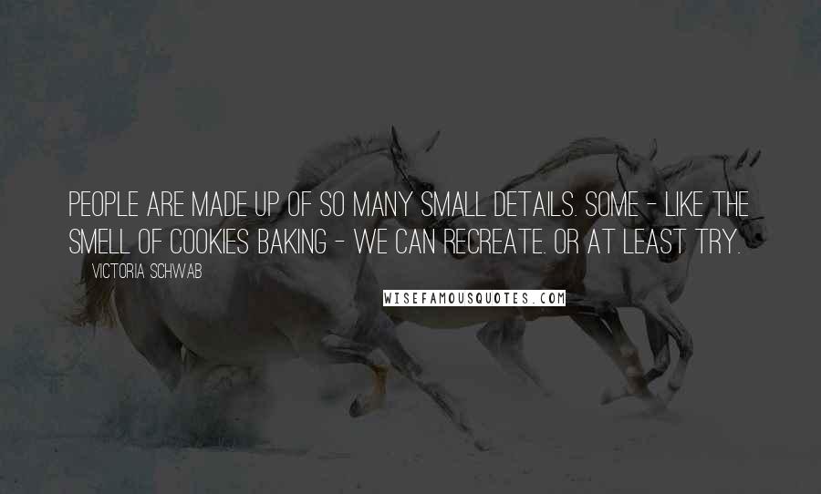 Victoria Schwab Quotes: People are made up of so many small details. Some - like the smell of cookies baking - we can recreate. Or at least try.