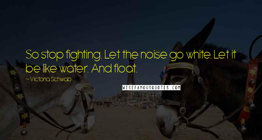 Victoria Schwab Quotes: So stop fighting. Let the noise go white. Let it be like water. And float.