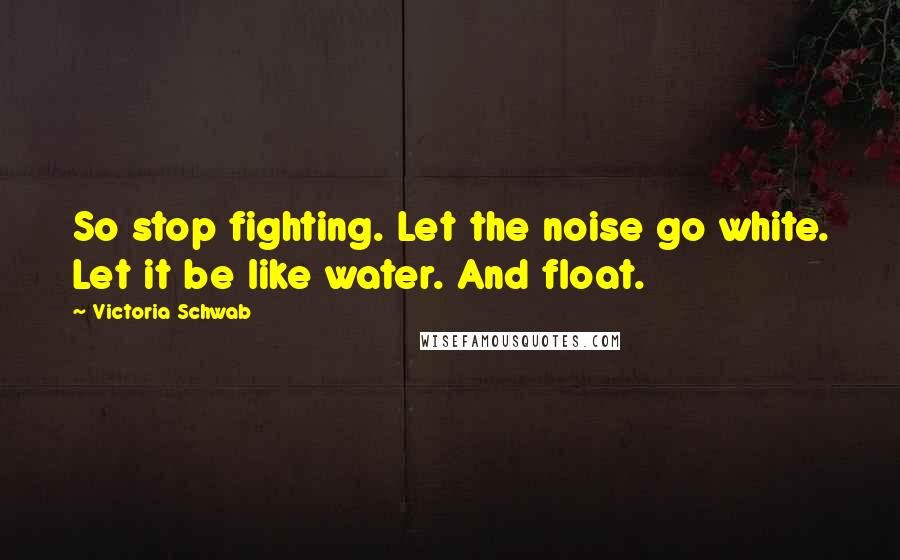 Victoria Schwab Quotes: So stop fighting. Let the noise go white. Let it be like water. And float.