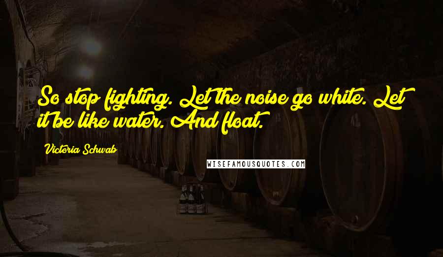 Victoria Schwab Quotes: So stop fighting. Let the noise go white. Let it be like water. And float.