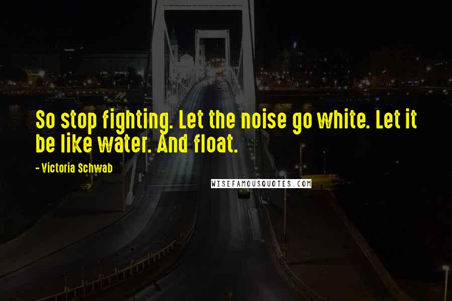 Victoria Schwab Quotes: So stop fighting. Let the noise go white. Let it be like water. And float.