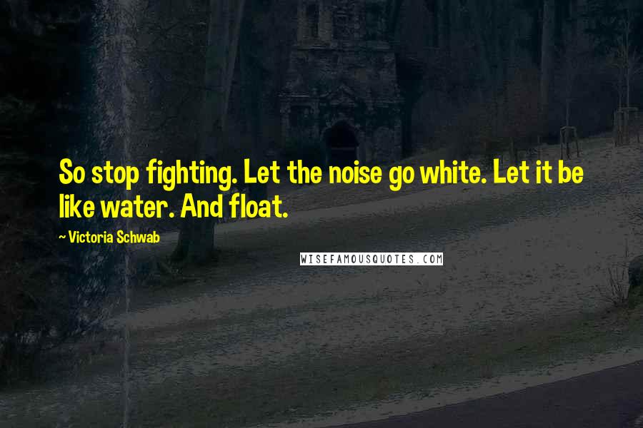 Victoria Schwab Quotes: So stop fighting. Let the noise go white. Let it be like water. And float.