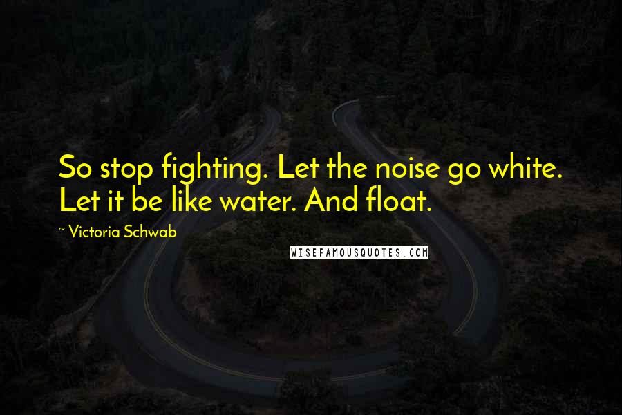 Victoria Schwab Quotes: So stop fighting. Let the noise go white. Let it be like water. And float.