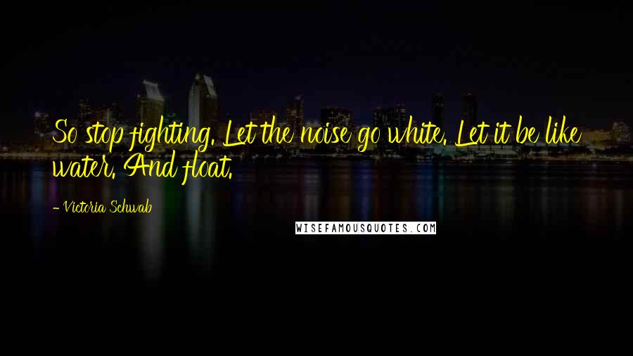 Victoria Schwab Quotes: So stop fighting. Let the noise go white. Let it be like water. And float.