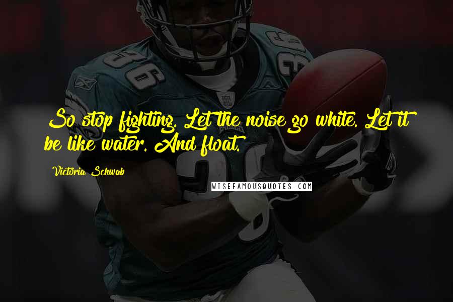 Victoria Schwab Quotes: So stop fighting. Let the noise go white. Let it be like water. And float.