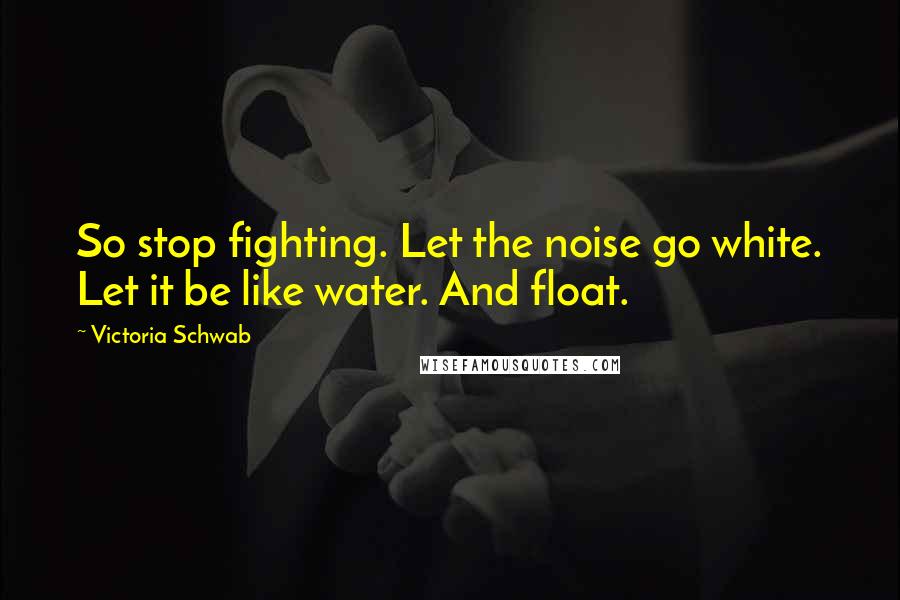 Victoria Schwab Quotes: So stop fighting. Let the noise go white. Let it be like water. And float.