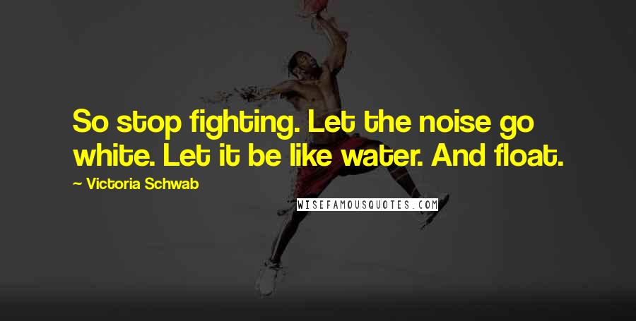 Victoria Schwab Quotes: So stop fighting. Let the noise go white. Let it be like water. And float.