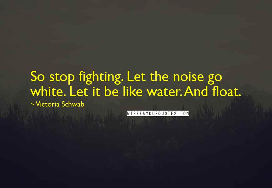 Victoria Schwab Quotes: So stop fighting. Let the noise go white. Let it be like water. And float.
