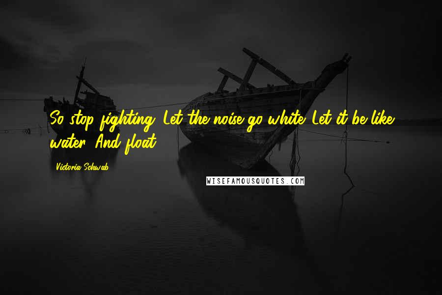 Victoria Schwab Quotes: So stop fighting. Let the noise go white. Let it be like water. And float.