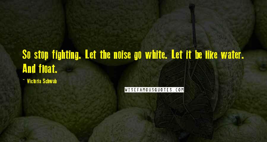 Victoria Schwab Quotes: So stop fighting. Let the noise go white. Let it be like water. And float.