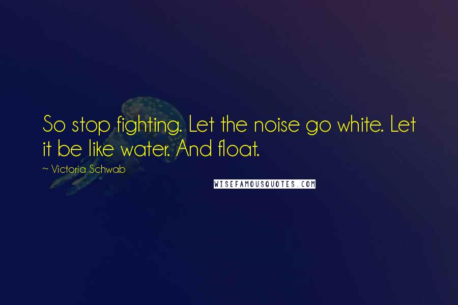 Victoria Schwab Quotes: So stop fighting. Let the noise go white. Let it be like water. And float.