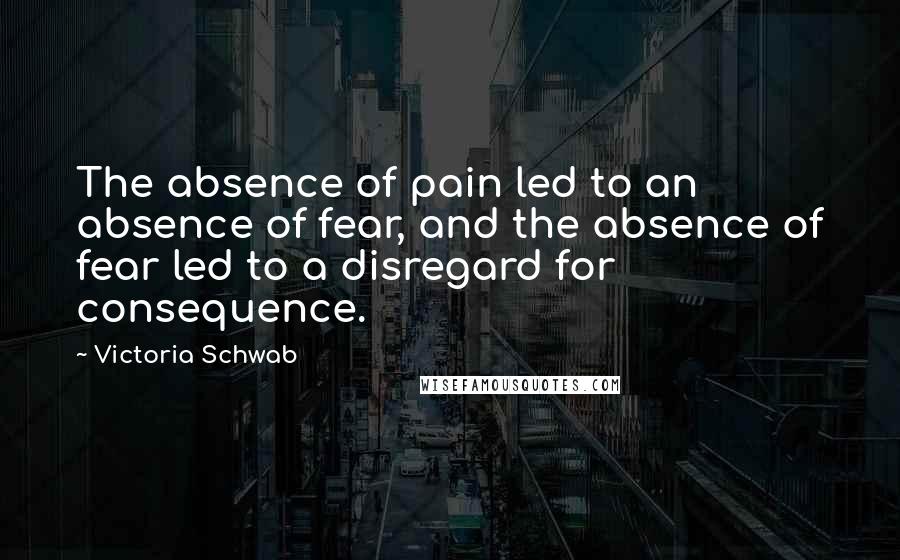 Victoria Schwab Quotes: The absence of pain led to an absence of fear, and the absence of fear led to a disregard for consequence.