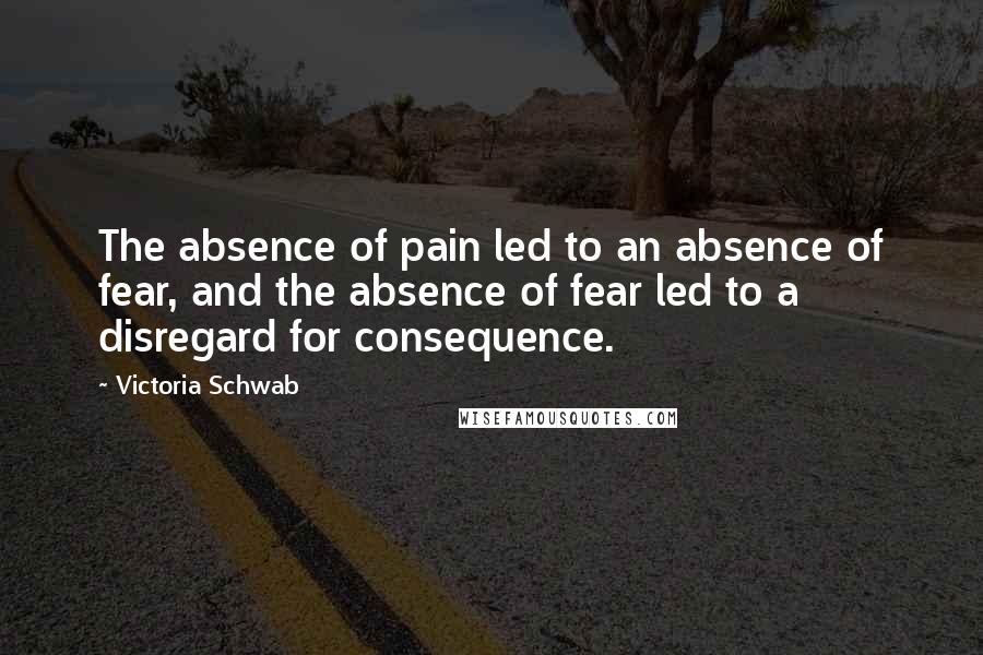 Victoria Schwab Quotes: The absence of pain led to an absence of fear, and the absence of fear led to a disregard for consequence.