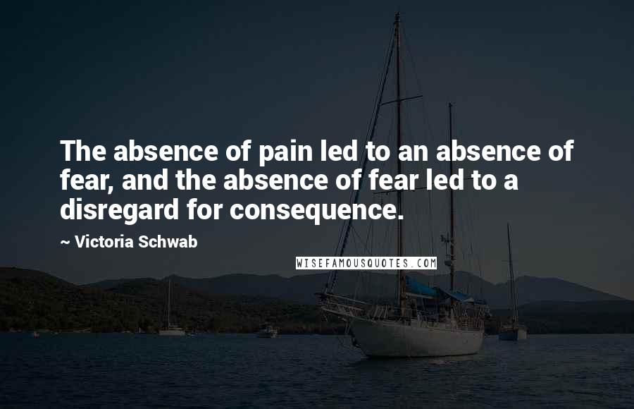 Victoria Schwab Quotes: The absence of pain led to an absence of fear, and the absence of fear led to a disregard for consequence.