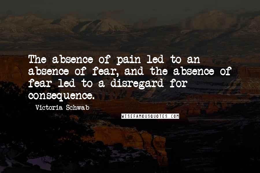 Victoria Schwab Quotes: The absence of pain led to an absence of fear, and the absence of fear led to a disregard for consequence.