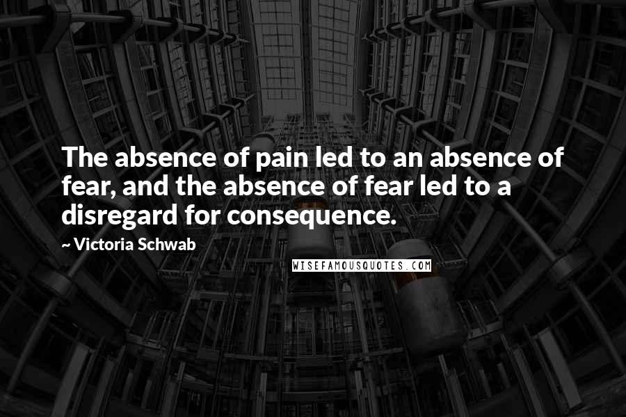 Victoria Schwab Quotes: The absence of pain led to an absence of fear, and the absence of fear led to a disregard for consequence.