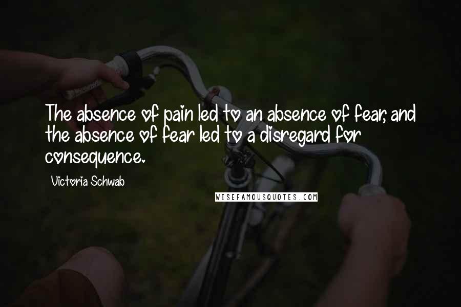 Victoria Schwab Quotes: The absence of pain led to an absence of fear, and the absence of fear led to a disregard for consequence.