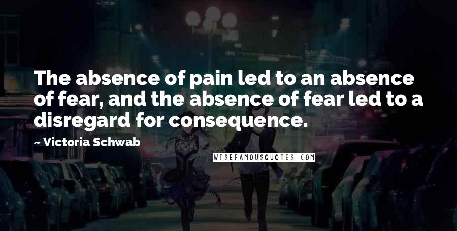 Victoria Schwab Quotes: The absence of pain led to an absence of fear, and the absence of fear led to a disregard for consequence.