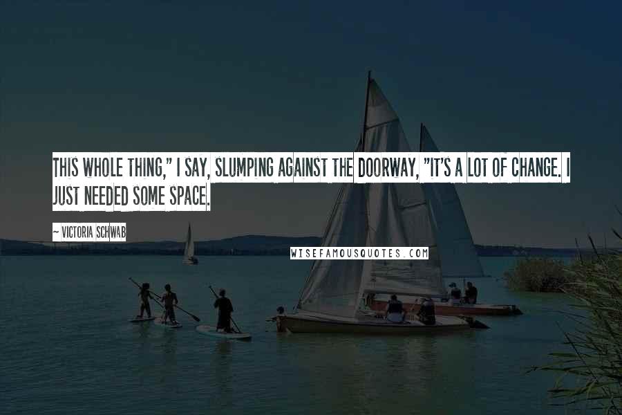 Victoria Schwab Quotes: This whole thing," I say, slumping against the doorway, "it's a lot of change. I just needed some space.