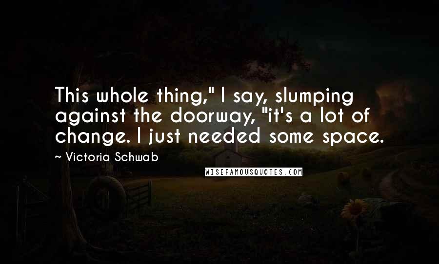 Victoria Schwab Quotes: This whole thing," I say, slumping against the doorway, "it's a lot of change. I just needed some space.