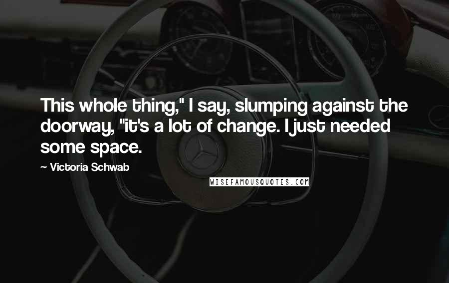 Victoria Schwab Quotes: This whole thing," I say, slumping against the doorway, "it's a lot of change. I just needed some space.
