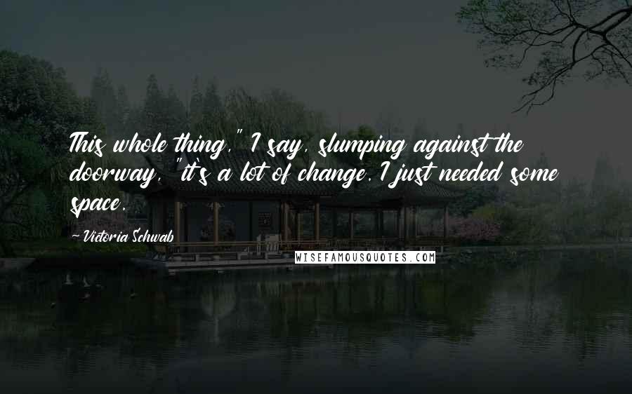 Victoria Schwab Quotes: This whole thing," I say, slumping against the doorway, "it's a lot of change. I just needed some space.