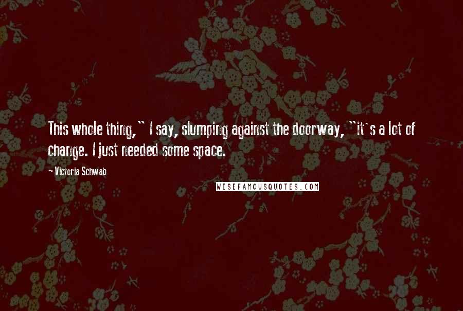 Victoria Schwab Quotes: This whole thing," I say, slumping against the doorway, "it's a lot of change. I just needed some space.