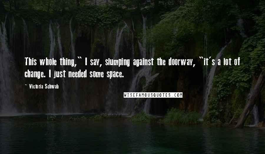 Victoria Schwab Quotes: This whole thing," I say, slumping against the doorway, "it's a lot of change. I just needed some space.