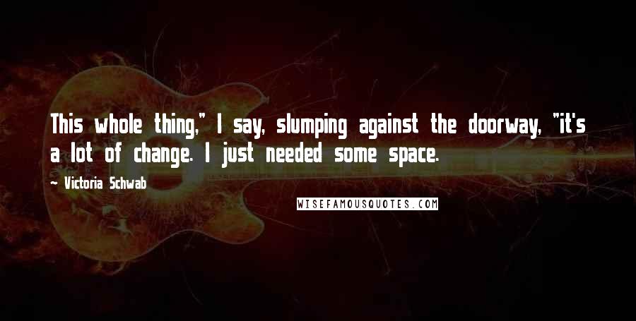 Victoria Schwab Quotes: This whole thing," I say, slumping against the doorway, "it's a lot of change. I just needed some space.