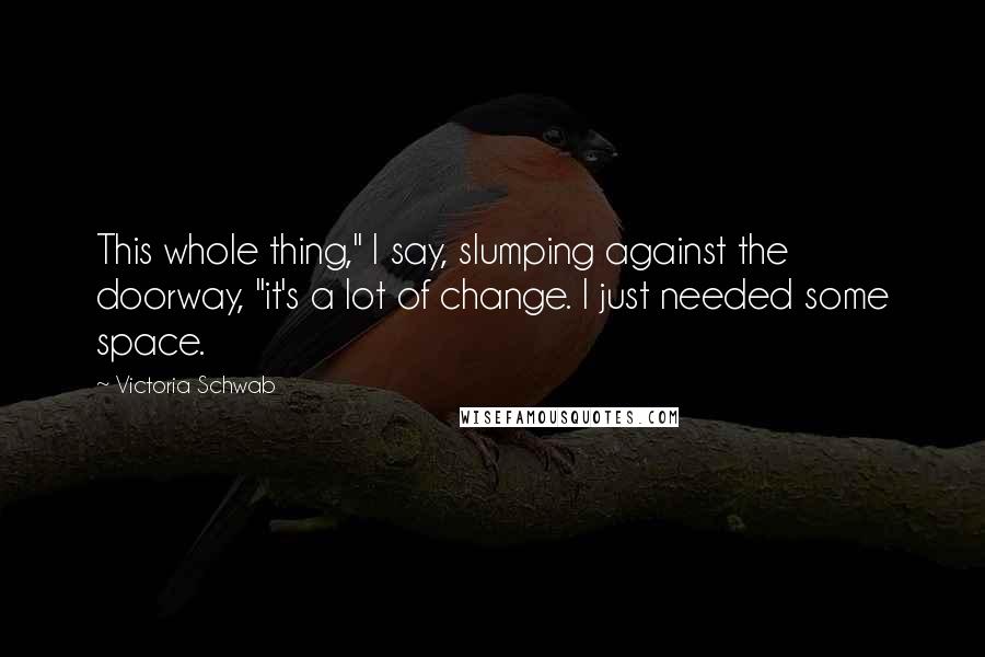 Victoria Schwab Quotes: This whole thing," I say, slumping against the doorway, "it's a lot of change. I just needed some space.