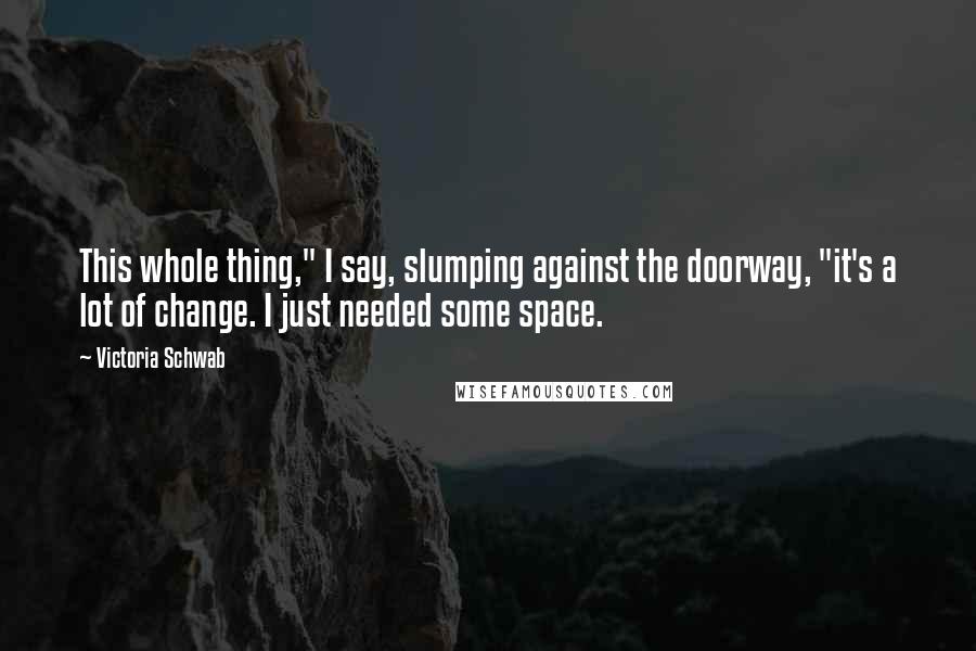 Victoria Schwab Quotes: This whole thing," I say, slumping against the doorway, "it's a lot of change. I just needed some space.