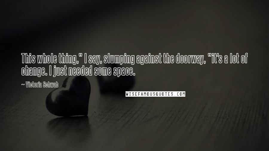 Victoria Schwab Quotes: This whole thing," I say, slumping against the doorway, "it's a lot of change. I just needed some space.